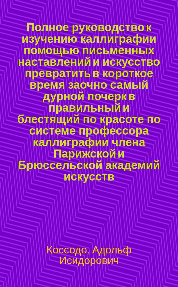 Полное руководство к изучению каллиграфии помощью письменных наставлений и искусство превратить в короткое время заочно самый дурной почерк в правильный и блестящий по красоте по системе профессора каллиграфии члена Парижской и Брюссельской академий искусств : первое письмо