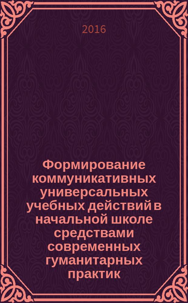 Формирование коммуникативных универсальных учебных действий в начальной школе средствами современных гуманитарных практик : учебно-методическое пособие
