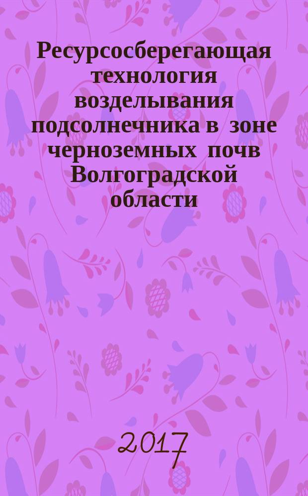 Ресурсосберегающая технология возделывания подсолнечника в зоне черноземных почв Волгоградской области : монография