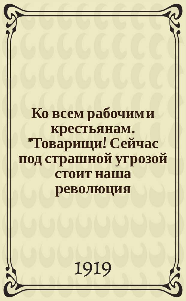 Ко всем рабочим и крестьянам. "Товарищи! Сейчас под страшной угрозой стоит наша революция ..." Москва, 1919 г. : листовка