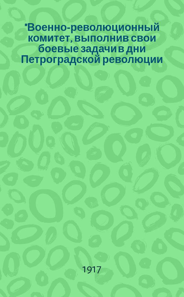 "Военно-революционный комитет, выполнив свои боевые задачи в дни Петроградской революции..., постановляет ликвидировать все отделы, работающие при Военно-революционном комитете, и все дела передать в соответствующие отделы Центрального Исполнительного Комитета, Совету народных комиссаров и Петроградскому или районным Советам р. и с. д.", 5 дек. 1917 г. : листовка