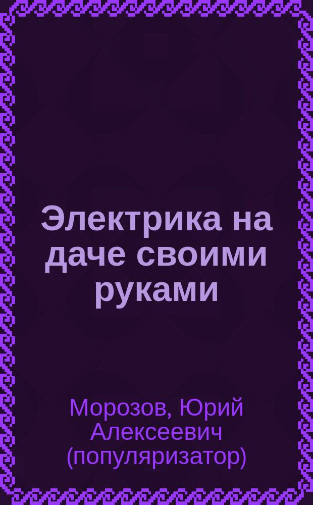 Электрика на даче своими руками : пошаговые инструкции, электромонтаж и ремонтные работы, безопасность и правовые аспекты : полное руководство