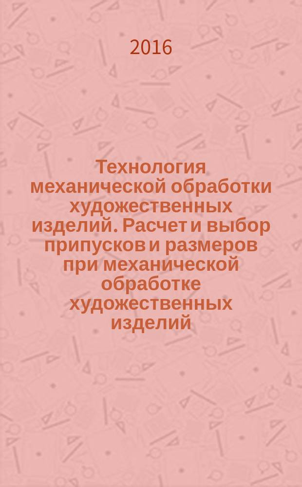 Технология механической обработки художественных изделий. Расчет и выбор припусков и размеров при механической обработке художественных изделий : учебное пособие : для направления подготовки 29.03.04 - Технология художественной обработки материалов