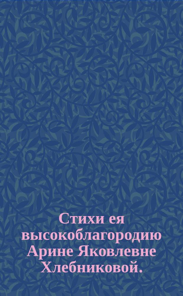 Стихи ея высокоблагородию Арине Яковлевне Хлебниковой.