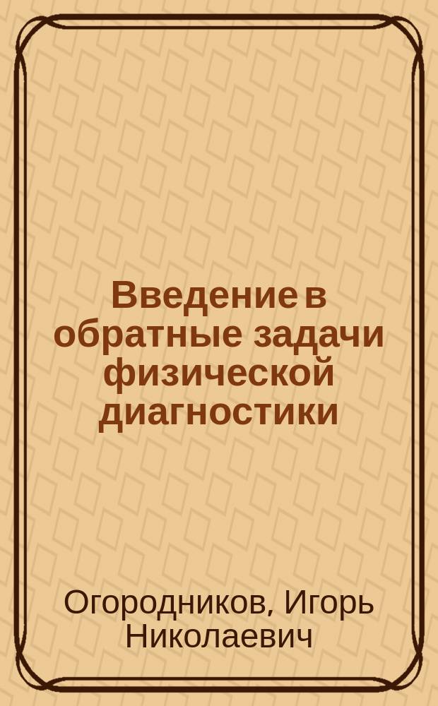 Введение в обратные задачи физической диагностики: специальные главы высшей математики для технологов : учебное пособие для студентов вуза, обучающихся по направлениям подготовки 140800.68 "Ядерные физика и технологии", 201000.68 "Биотехнические системы и технологии" и специальности 140801.65 "Электроника и автоматика физических установок"