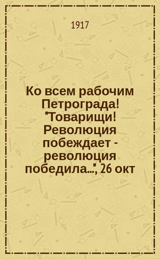 Ко всем рабочим Петрограда! "Товарищи! Революция побеждает - революция победила...", [26 окт. 1917 г. : листовка