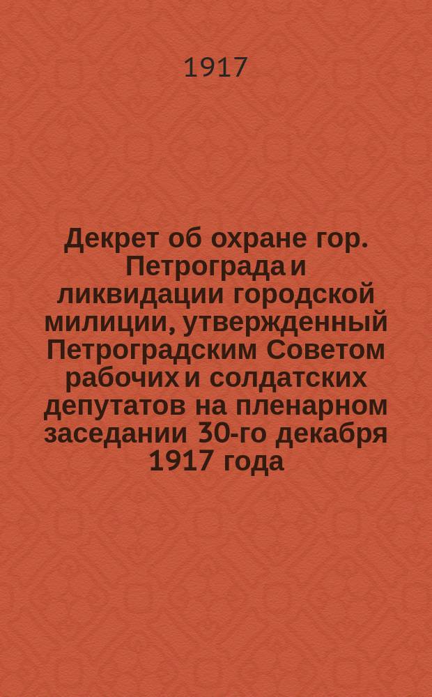 Декрет об охране гор. Петрограда и ликвидации городской милиции, утвержденный Петроградским Советом рабочих и солдатских депутатов на пленарном заседании 30-го декабря 1917 года. Петроград, 31 дек. 1917 г. : листовка