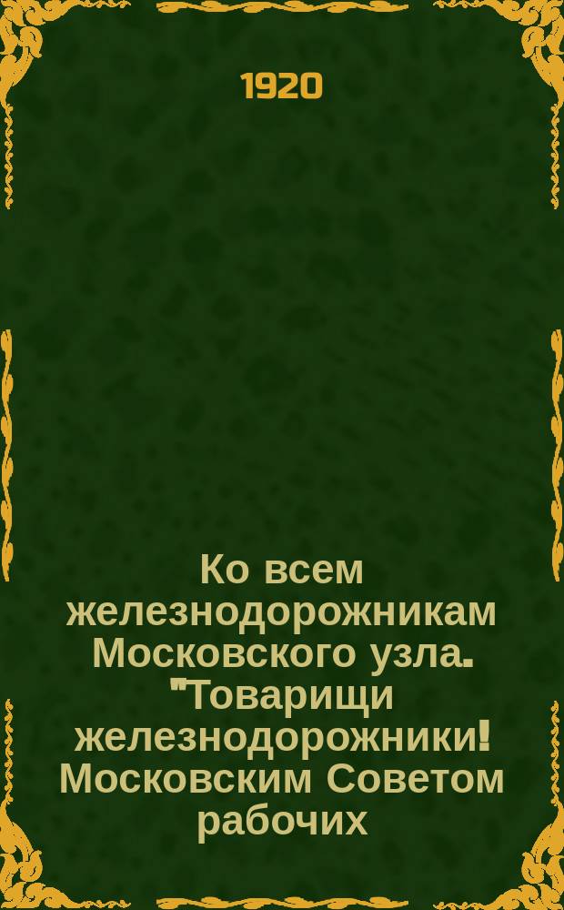 Ко всем железнодорожникам Московского узла. "Товарищи железнодорожники! Московским Советом рабочих, крестьянских и красноармейских депутатов назначены общие перевыборы депутатов Совета..." : листовка