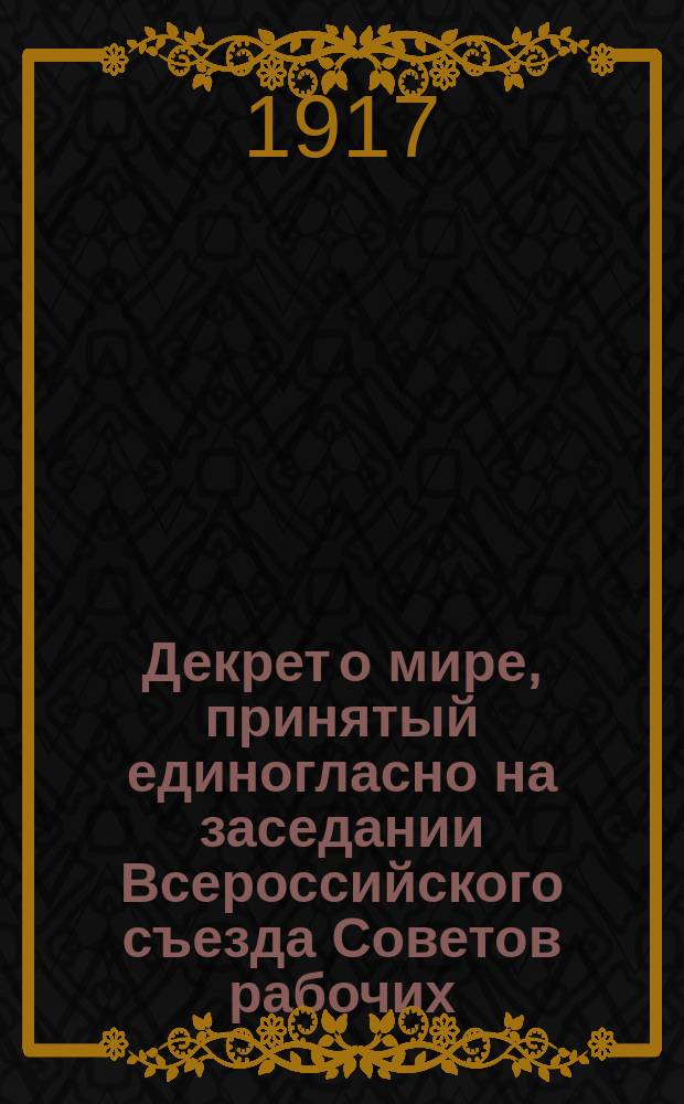 Декрет о мире, принятый единогласно на заседании Всероссийского съезда Советов рабочих, солдатских и крестьянских депутатов, 26 окт. 1917 г. : листовка