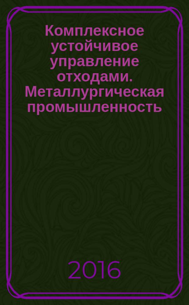 Комплексное устойчивое управление отходами. Металлургическая промышленность : учебное пособие : для обучающихся высших учебных заведений по направлениям: 05.03.06 - "Экология и природопользование"; 20.04.01 и 20.03.01 - "Техносферная безопасность"; 22.04.02 и 22.03.02 - "Металлургия"; для аспирантов, обучающихся по направлениям: 05.00.00 - "Науки о земле"; 19.00.00 - "Промышленная экология и биотехнологии"; 20.00.00 - "Техносферная безопасность и природообустройство"; 22.06.01 - "Технологии материалов"; 38.00.00 - "Экономика и управление"