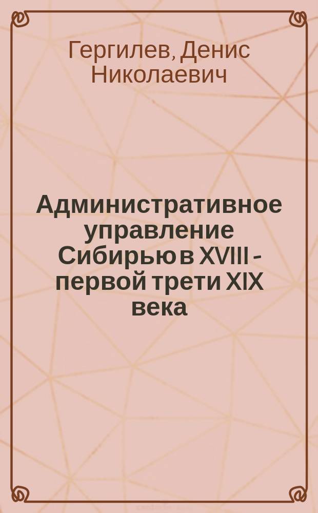 Административное управление Сибирью в XVIII - первой трети XIX века : монография