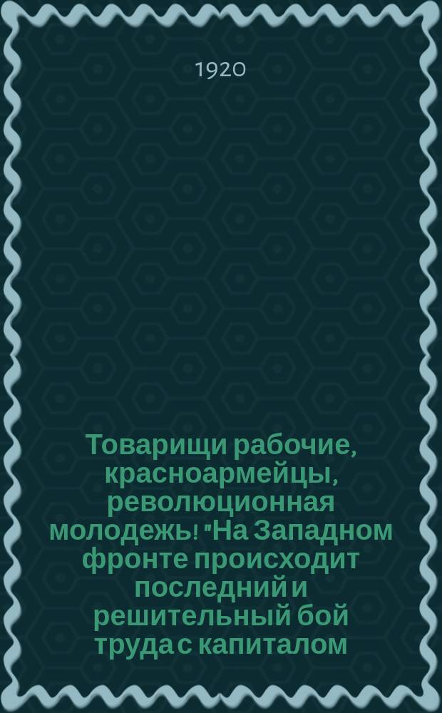 Товарищи рабочие, красноармейцы, революционная молодежь! "На Западном фронте происходит последний и решительный бой труда с капиталом..." : листовка