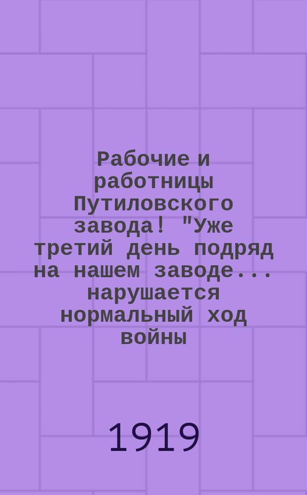 Рабочие и работницы Путиловского завода! "Уже третий день подряд на нашем заводе... нарушается нормальный ход войны..." : листовка
