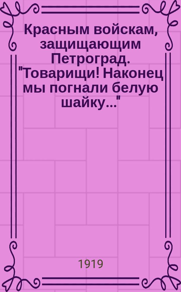 Красным войскам, защищающим Петроград. "Товарищи! Наконец мы погнали белую шайку..." : листовка