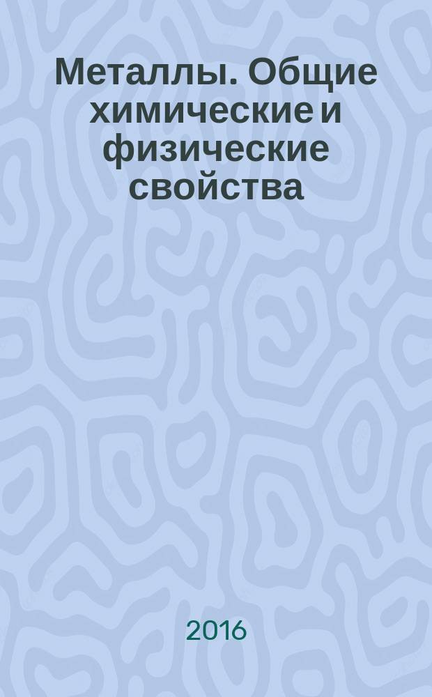 Металлы. Общие химические и физические свойства : учебное пособие : для бакалавров по специальностям, на которых предусмотрено изучение курса "Общая химия" (направления подготовки: 03.03.02 "Физика", 12.03.01 "Приборостроение", 13.03.02 "Электроэнергетика и электротехника", 13.03.03 "Энергетическое машиностроение", 15.03.01 "Машиностроение" и др.)