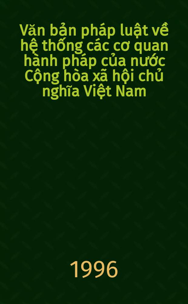Văn bản pháp luật về hệ thống các cơ quan hành pháp của nước Cộng hòa xã hội chủ nghĩa Việt Nam = Legal documents on administration organs system of the Socialist Republlic of Vietnam
