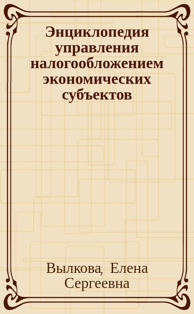 Энциклопедия управления налогообложением экономических субъектов : монография