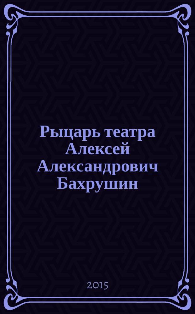 Рыцарь театра Алексей Александрович Бахрушин : каталог выставки, 12 февраля - 15 марта 2015 : к 150-летию со дня рождения