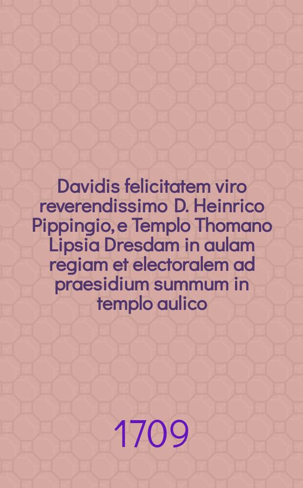 Davidis felicitatem viro reverendissimo D. Heinrico Pippingio, e Templo Thomano Lipsia Dresdam in aulam regiam et electoralem ad praesidium summum in templo aulico, et dignitatem senatoriam in consilio ecclesiastico et protosynedrio abiturienti [!] apprecatur M. C. Feustelius, P.E.S.W.