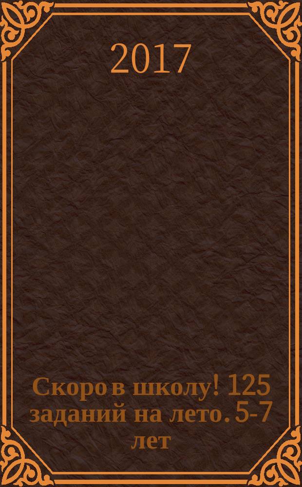 Скоро в школу! 125 заданий на лето. 5-7 лет : пособие для детей 5-7 лет