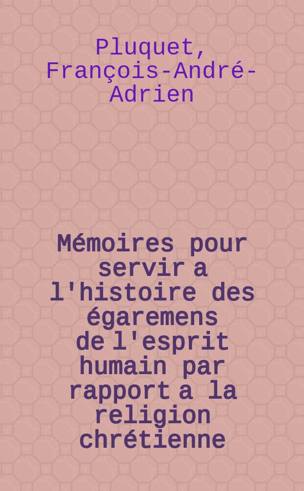 Mémoires pour servir a l'histoire des égaremens de l'esprit humain par rapport a la religion chrétienne: ou Dictionnaire des hérésies, des erreurs et des schismes,; Précédé d'un Discours dans lequel on recherche quelle a été la religion primitive des hommes; les changemens qu'elle a soufferts jusqu'à la naissance du christianisme, les causes générales, les liaisons & les effets des hérésies qui ont divisé les chrétiens. Tome premier