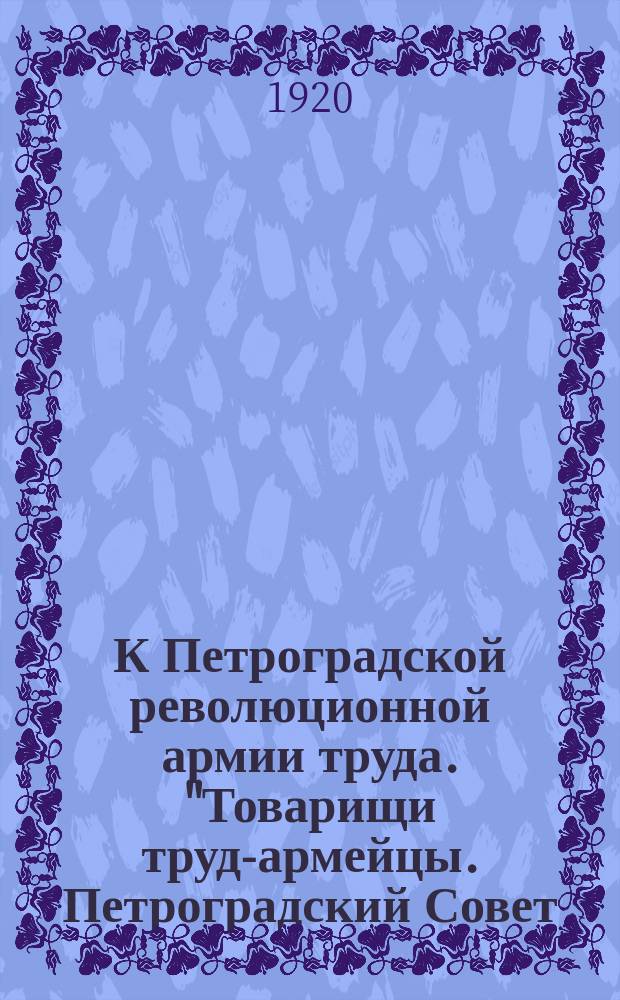 К Петроградской революционной армии труда. "Товарищи труд-армейцы. Петроградский Совет... приветствует вас в дни вступления вашего на новое славное поприще...", [12 февр. 1920 г. : листовка