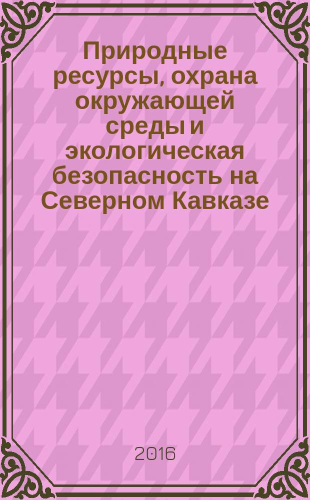 Природные ресурсы, охрана окружающей среды и экологическая безопасность на Северном Кавказе : материалы научной конференции Института математики и естественных наук "Естественные науки - основа настоящего и фундамент будущего" в рамках IV ежегодной научно-практической конференции СКФУ "Университетская наука - региону" (апрель 2016 г.)