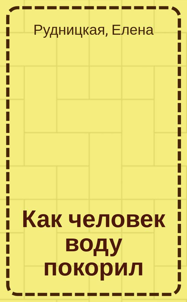 Как человек воду покорил : для младшего школьного возраста