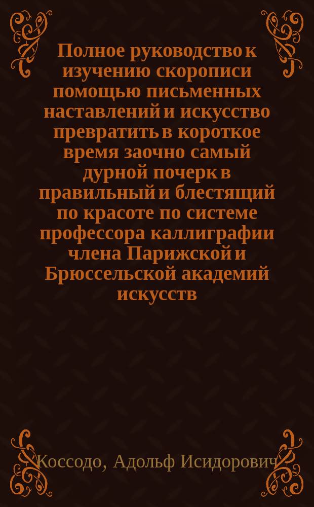 Полное руководство к изучению скорописи помощью письменных наставлений и искусство превратить в короткое время заочно самый дурной почерк в правильный и блестящий по красоте по системе профессора каллиграфии члена Парижской и Брюссельской академий искусств : первое письмо