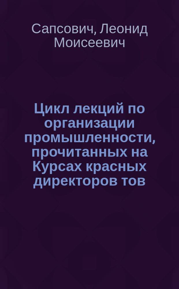 Цикл лекций по организации промышленности, прочитанных на Курсах красных директоров тов. Сапсовичем : 1925 г