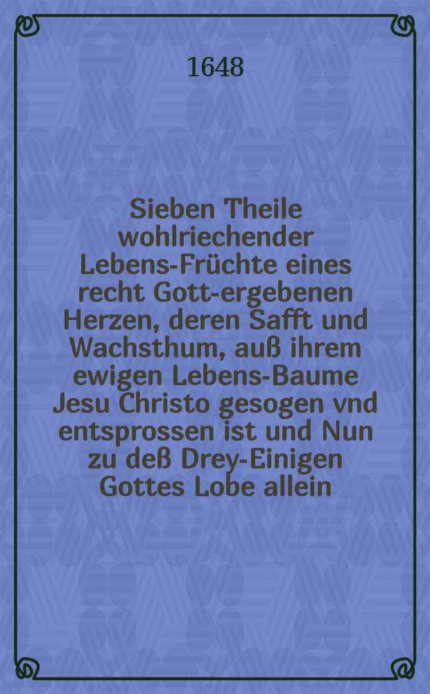 Sieben Theile wohlriechender Lebens-Früchte eines recht Gott-ergebenen Herzen, deren Safft und Wachsthum, auß ihrem ewigen Lebens-Baume Jesu Christo gesogen vnd entsprossen ist und Nun zu deß Drey-Einigen Gottes Lobe allein, imgleichen frommen Herzen zu nutz auff folgende Sieben Zeiten, als Tâgliche, Jährliche, Stündliche, Augenblikliche, auch bey Labens, Liebens, Scheidens oder Sterbens Zeit In niedriger Reim-Ahrt an das Licht getragen, mit gantz schlechten Melodien bequemet, und in 1. 2. 3. 4. 5. Stimment zu singen ; mit etlich beygefügten Sinfonien zu 2. Violinen und dem Basso Continuo gesetzet. Th. 2 : Von Jāhrlicher Zeit oder Das gantze Jahr in der Seelen zu erwögen und nützlich zu gebrauchen In niedrigen Reim-Art an das Licht getragen und Noch in diesem Jammer-Thale, zum heyligen Lobe unsers großen Gottes, iedermannanzureizen, mit auch gantz schlechten Melodien bequemet und in 4. und 5. Stimmen gesetzet
