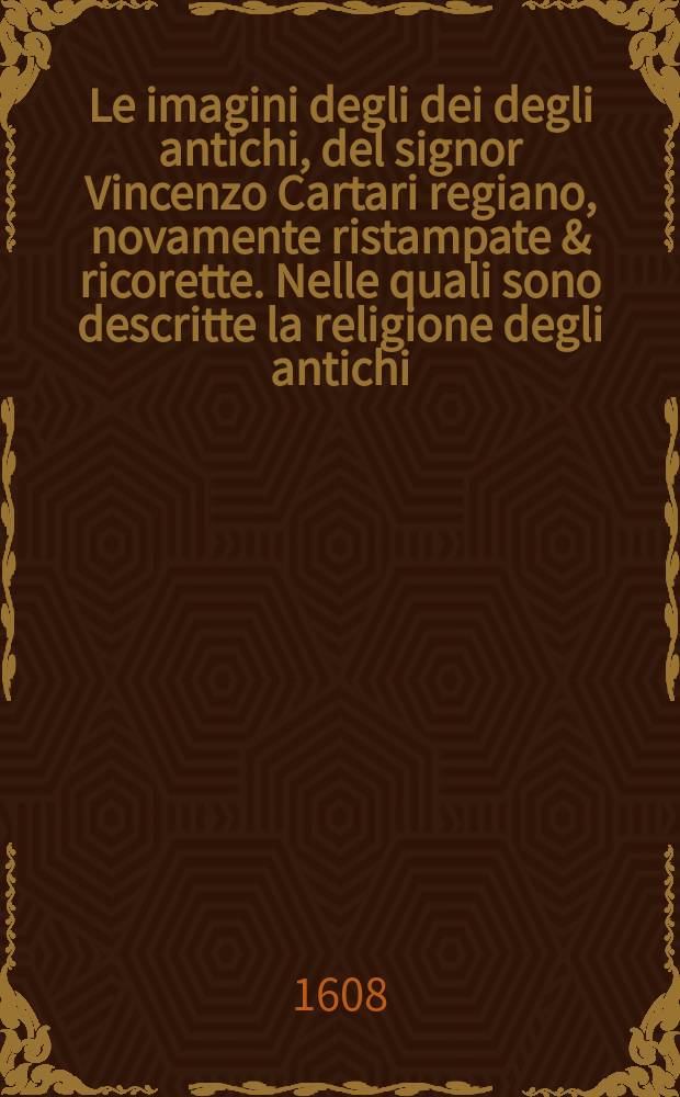 Le imagini degli dei degli antichi, del signor Vincenzo Cartari regiano, novamente ristampate & ricorette. Nelle quali sono descritte la religione degli antichi, li idoli, riti, & ceremonie loro, con l'agiunta di molte principali imagini, che nell'altre mancavano, et con la espositione in epilogo di ciasceduna & suo significato. Estratta dall'istesso Cartari per Cesare Malfatti padoano, con un Cathalogo del medesimo de 100. e piu famosi dei loro natura e propieta [!] estrato da questo & altri autori, opera utilissima a historici, poeti, pittori, scultori, & professori di belle lettere