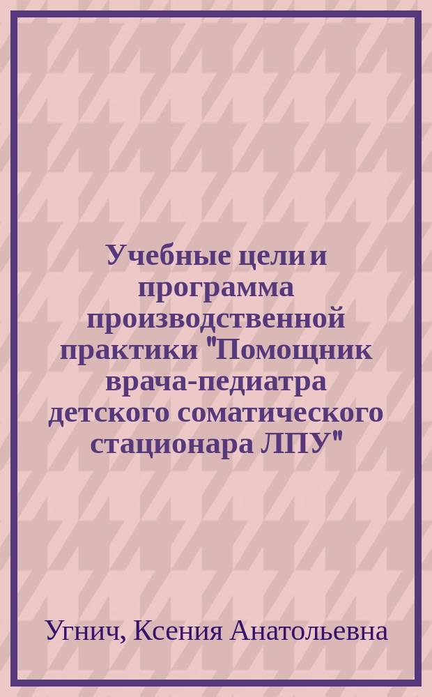 Учебные цели и программа производственной практики "Помощник врача-педиатра детского соматического стационара ЛПУ" : учебно-методическое пособие : для использования в учебном процессе образовательных учреждений, реализующих программы высшего образования по специальности 31.05.02 "Педиатрия"