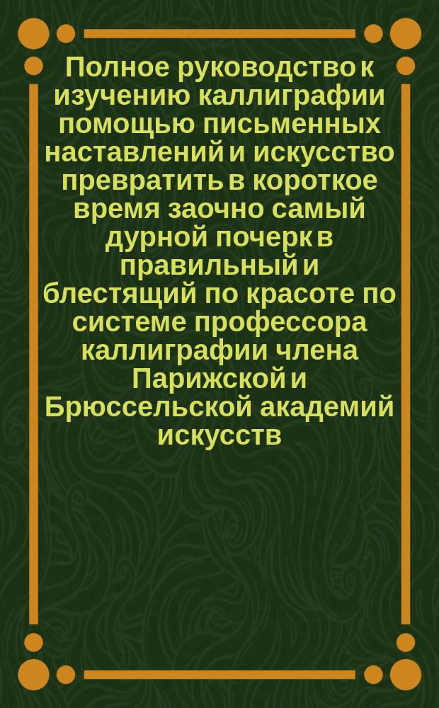 Полное руководство к изучению каллиграфии помощью письменных наставлений и искусство превратить в короткое время заочно самый дурной почерк в правильный и блестящий по красоте по системе профессора каллиграфии члена Парижской и Брюссельской академий искусств : первое письмо