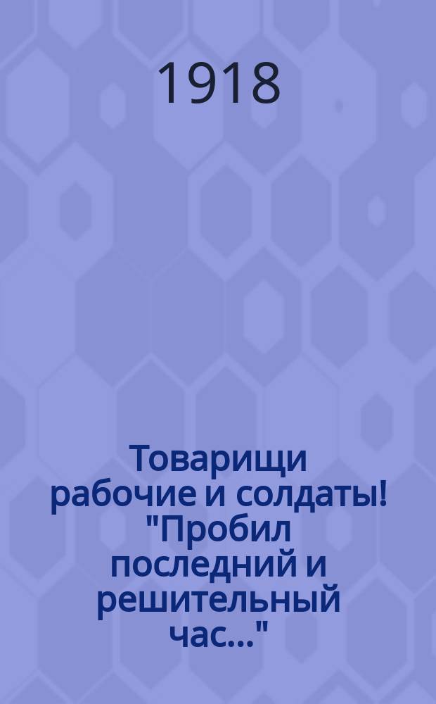 Товарищи рабочие и солдаты! "Пробил последний и решительный час..." : листовка