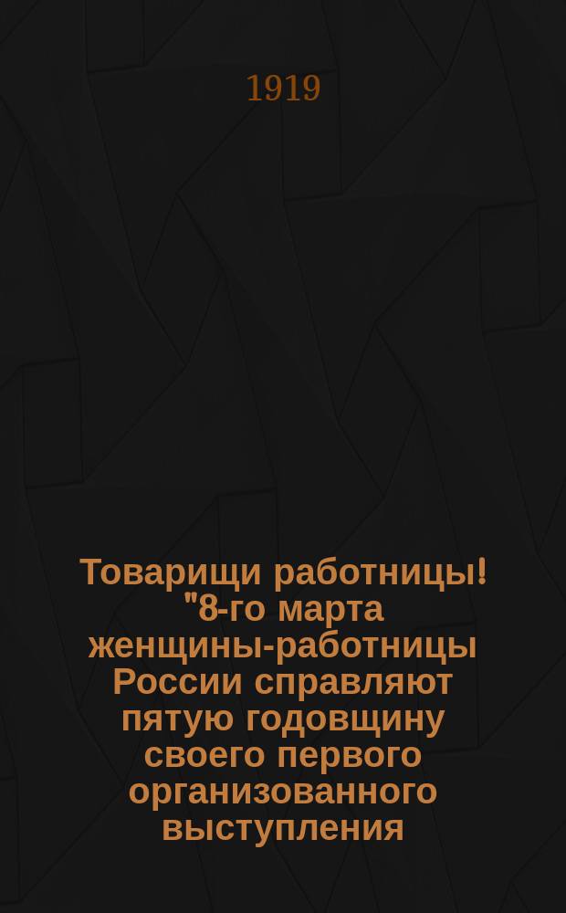 Товарищи работницы! "8-го марта женщины-работницы России справляют пятую годовщину своего первого организованного выступления ..." : листовка