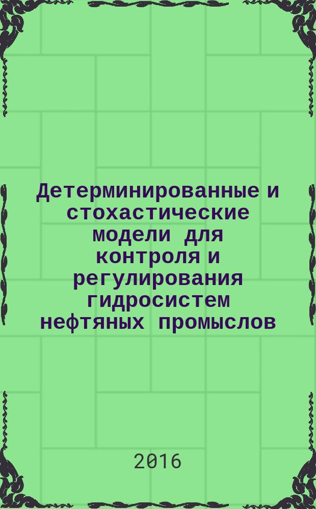 Детерминированные и стохастические модели для контроля и регулирования гидросистем нефтяных промыслов : монография [в 2 томах]. Т. 1