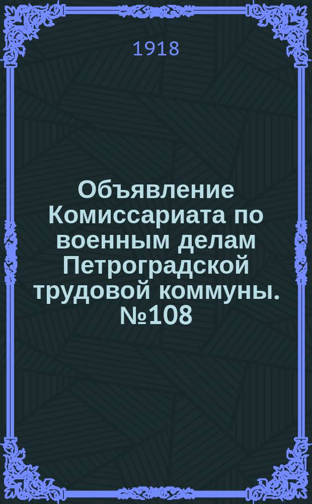 Объявление Комиссариата по военным делам Петроградской трудовой коммуны. № 108: [О призыве на военную службу лиц, не эксплуатирующих наемный труд, родившихся в 1893-1897 гг. : листовка