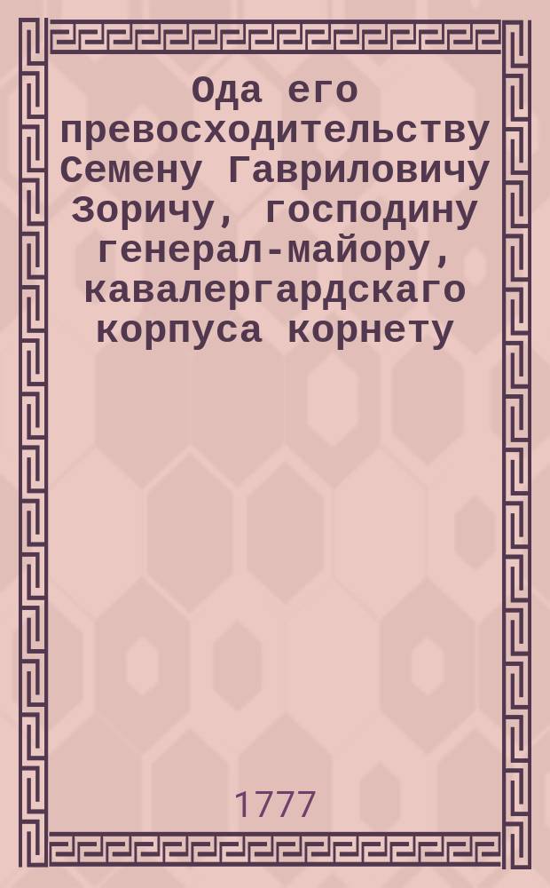 Ода его превосходительству Семену Гавриловичу Зоричу, господину генерал-майору, кавалергардскаго корпуса корнету, командующему лейб-гусарким эскадроном и лейб-казацких конвойных рот шефу, ея императорскаго величества флигель-адъютанту, Ахтырскаго гусарскаго полку полковнику, Санктпетербургскаго вольнаго экономическаго общества президенту и Вольнаго российскаго собрания при Императорском Московском университете члену, орденов: Императорскаго российскаго святаго великомученика и победоносца Георгия, малтийскаго Cв. Иоанна большаго креста, королевских: шведскаго меча и польских: Белаго орла и Св. Станислава кавалеру.