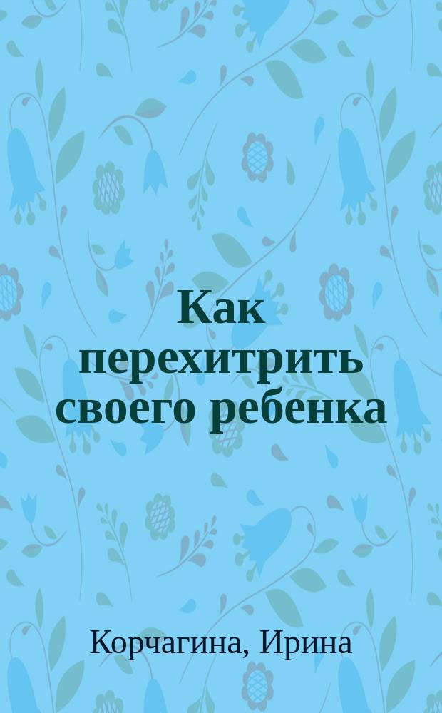Как перехитрить своего ребенка : советы родителям : хитрость как инструмент воспитания, как без труда найти общий язык с ребенком без слез, угроз и подкупа, как научить осторожности и правилам безопасности и привить интерес к учебе