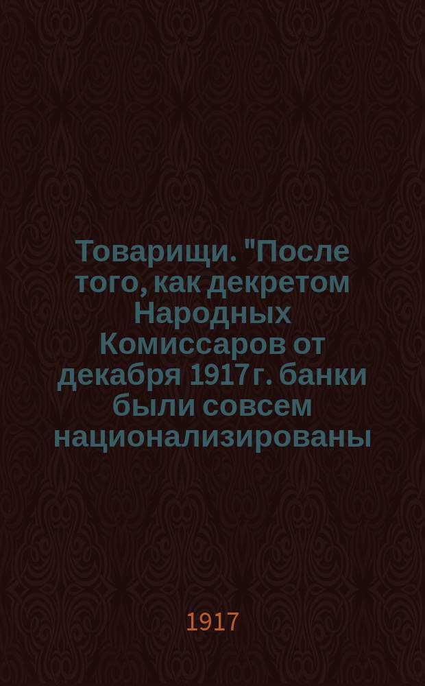 Товарищи. "После того, как декретом Народных Комиссаров от декабря 1917 г. банки были совсем национализированы..." : листовка