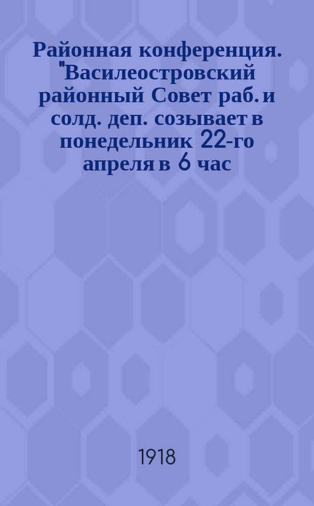 Районная конференция. "Василеостровский районный Совет раб. и солд. деп. созывает в понедельник 22-го апреля в 6 час. вечера районную конференцию рабочих и красноармейцев ...." : листовка