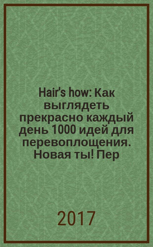Hair's how : Как выглядеть прекрасно каждый день 1000 идей для перевоплощения. Новая ты !Пер. 2017, № 4 (210)