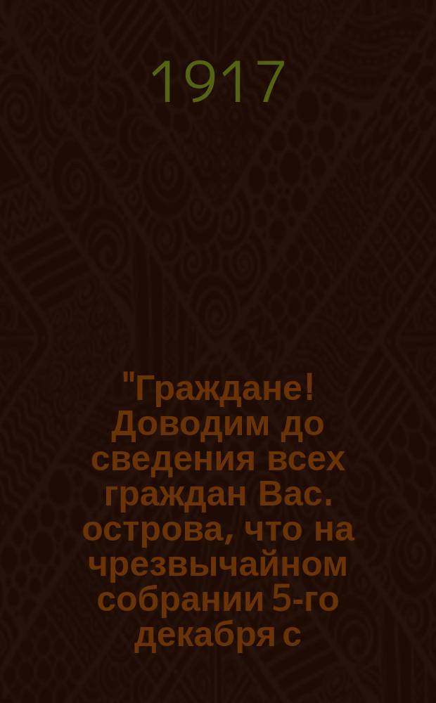 "Граждане! Доводим до сведения всех граждан Вас. острова, что на чрезвычайном собрании 5-го декабря с. г. Районного Совета, заводских, полковых, судовых комитетов, Красной Гвардии, партии большевиков и левых соц.-революц. постановлено ..." : листовка