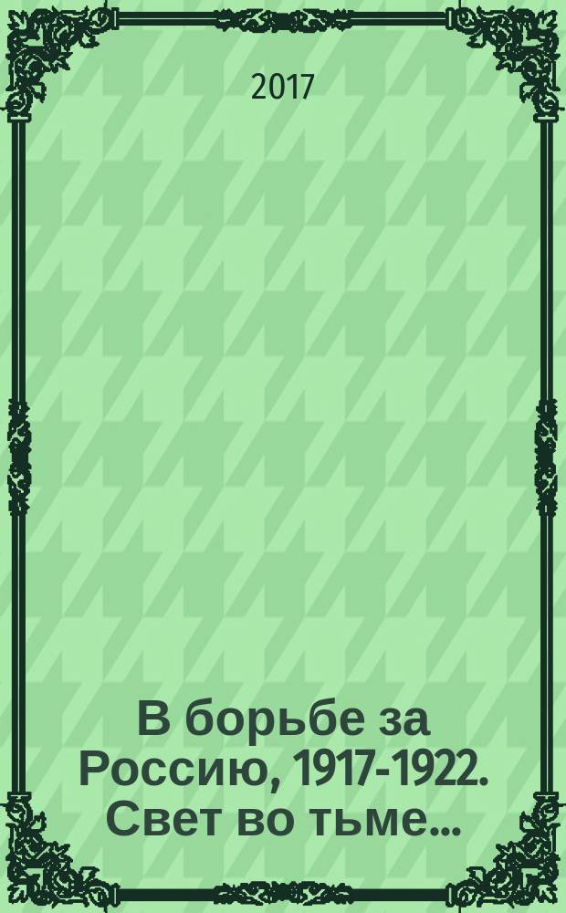 В борьбе за Россию, 1917-1922. Свет во тьме... : сборник воспоминаний рядовых участников Белого движения : к столетию начала Белой борьбы