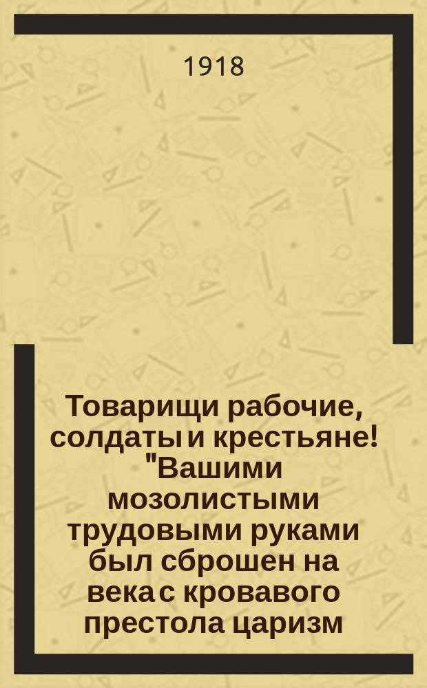 Товарищи рабочие, солдаты и крестьяне! "Вашими мозолистыми трудовыми руками был сброшен на века с кровавого престола царизм ..." : листовка