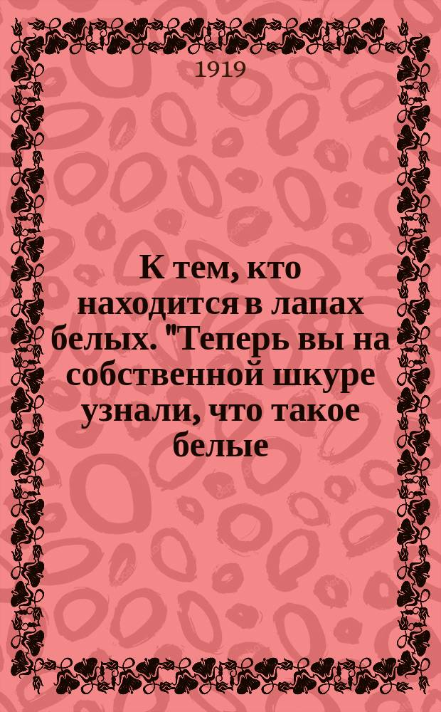 К тем, кто находится в лапах белых. "Теперь вы на собственной шкуре узнали, что такое белые...", [июнь 1919г. Пг. : листовка