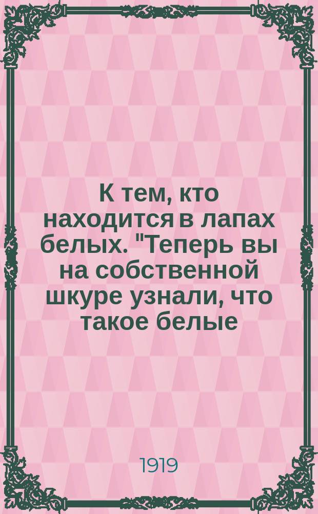 К тем, кто находится в лапах белых. "Теперь вы на собственной шкуре узнали, что такое белые...", [июнь 1919г. Пг. : листовка