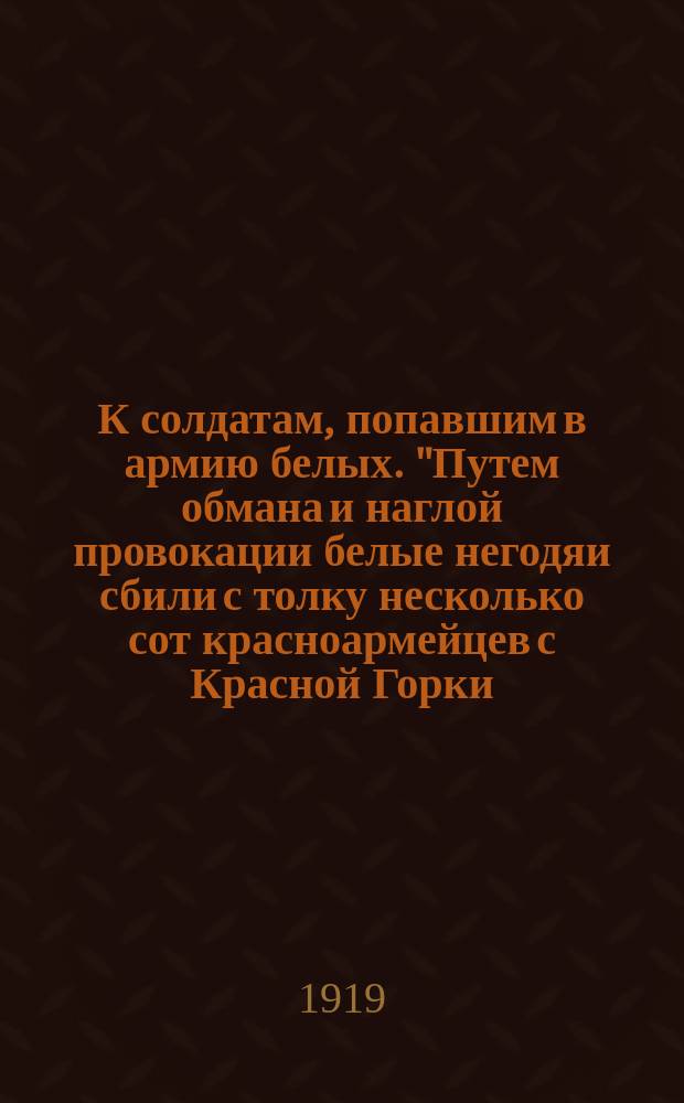 К солдатам, попавшим в армию белых. "Путем обмана и наглой провокации белые негодяи сбили с толку несколько сот красноармейцев с Красной Горки..." : листовка