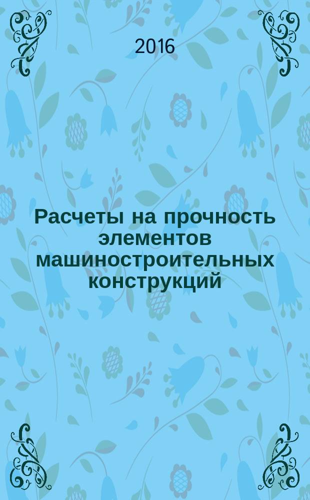 Расчеты на прочность элементов машиностроительных конструкций : учебно-методическое пособие по курсу "Механика материалов и конструкций" для студентов, обучающихся по направлению "Машиностроение"